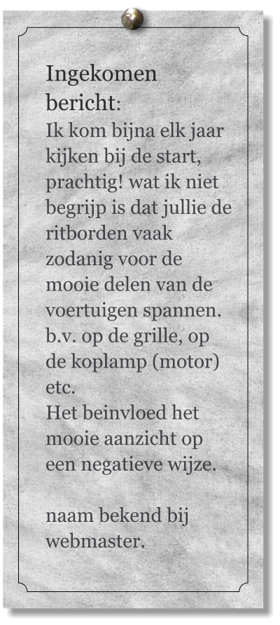 Ingekomen bericht:  Ik kom bijna elk jaar kijken bij de start, prachtig! wat ik niet begrijp is dat jullie de ritborden vaak zodanig voor de mooie delen van de voertuigen spannen. b.v. op de grille, op de koplamp (motor) etc.  Het beinvloed het mooie aanzicht op een negatieve wijze.  naam bekend bij webmaster.